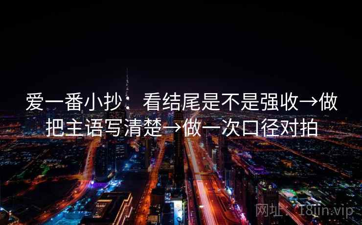 爱一番小抄：看结尾是不是强收→做把主语写清楚→做一次口径对拍