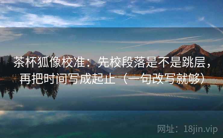 茶杯狐像校准：先校段落是不是跳层，再把时间写成起止（一句改写就够）