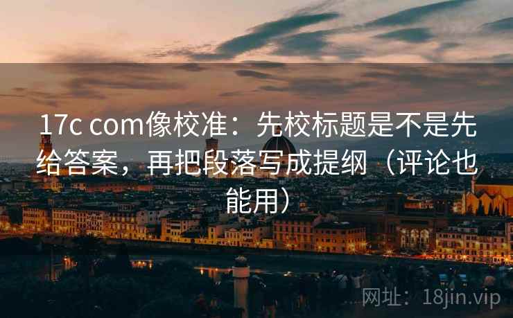 17c com像校准：先校标题是不是先给答案，再把段落写成提纲（评论也能用）