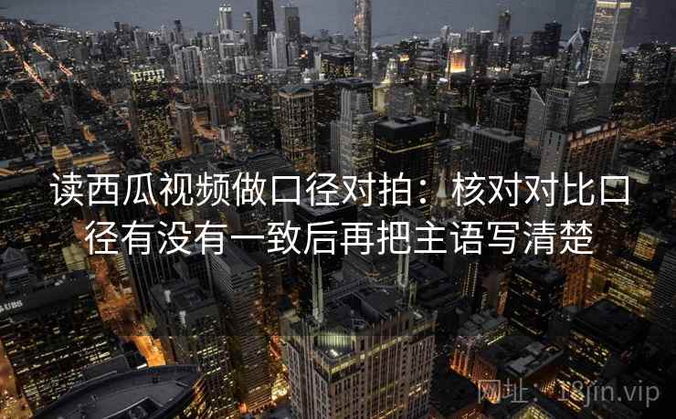 读西瓜视频做口径对拍:核对对比口径有没有一致后再把主语写清楚 读西瓜视频做口径对拍:核对对比口径有没有一致后再把主语写清楚